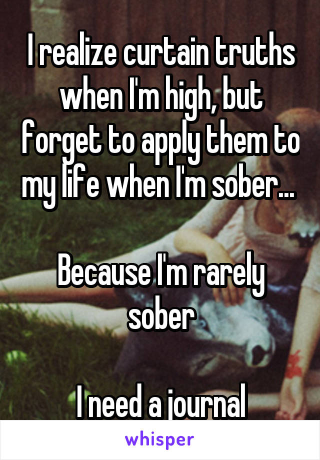 I realize curtain truths when I'm high, but forget to apply them to my life when I'm sober... 

Because I'm rarely sober

I need a journal