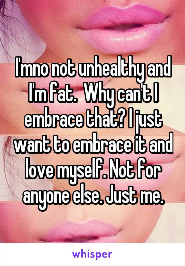 I'mno not unhealthy and I'm fat.  Why can't I embrace that? I just want to embrace it and love myself. Not for anyone else. Just me.