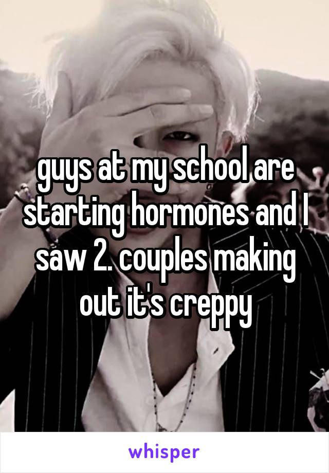 guys at my school are starting hormones and I saw 2. couples making out it's creppy