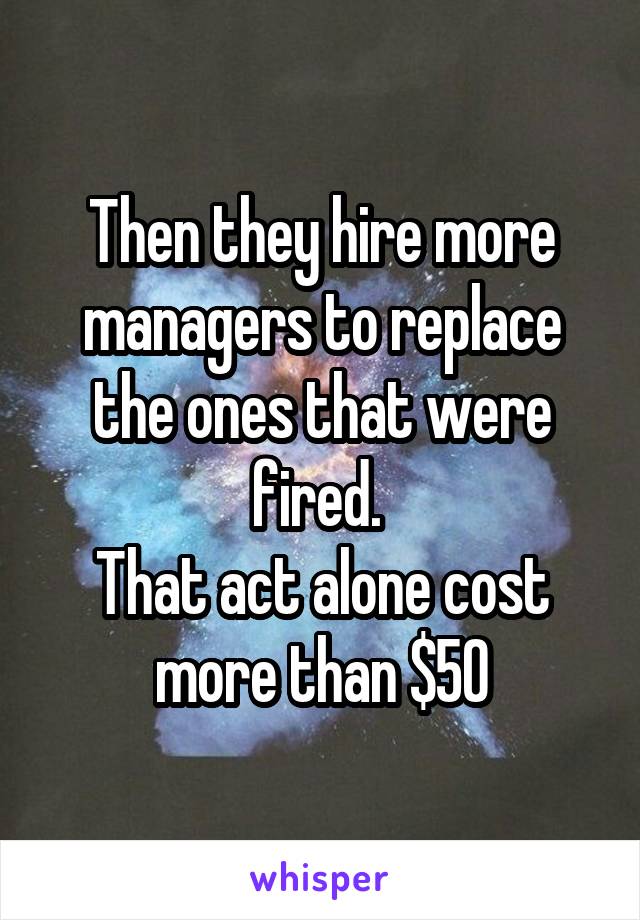 Then they hire more managers to replace the ones that were fired. 
That act alone cost more than $50