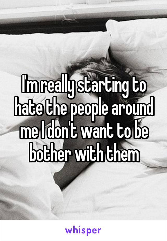 I'm really starting to hate the people around me I don't want to be bother with them