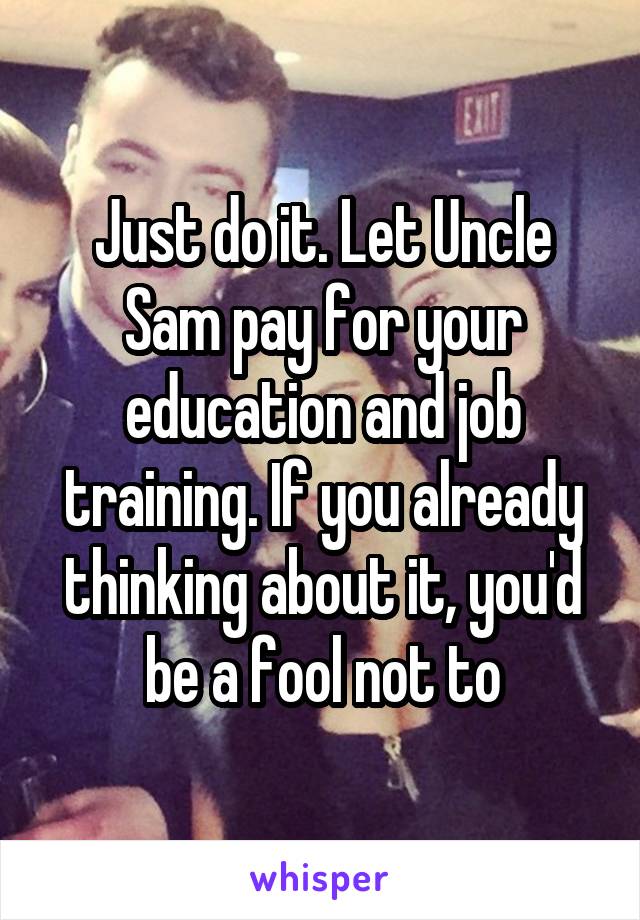 Just do it. Let Uncle Sam pay for your education and job training. If you already thinking about it, you'd be a fool not to