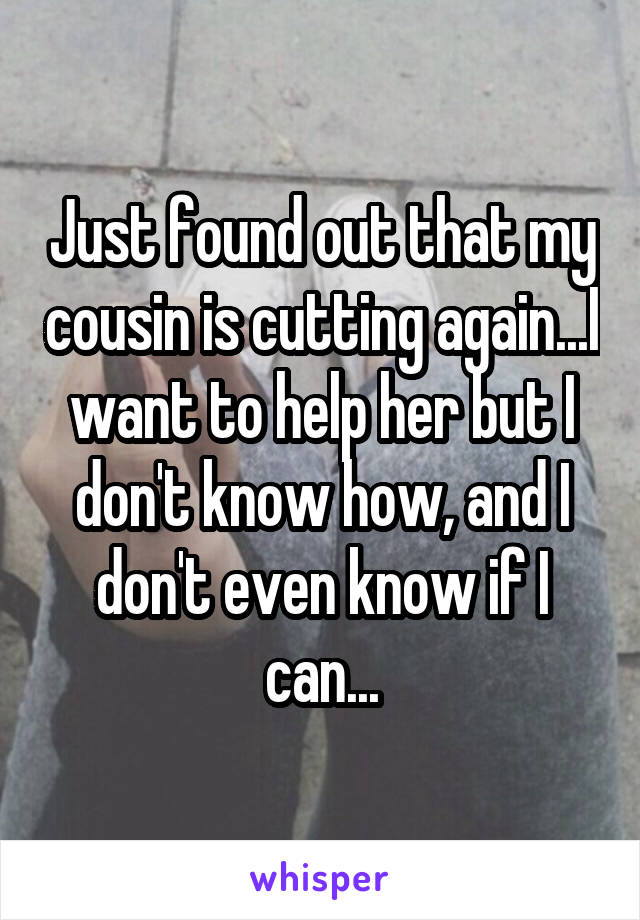 Just found out that my cousin is cutting again...I want to help her but I don't know how, and I don't even know if I can...