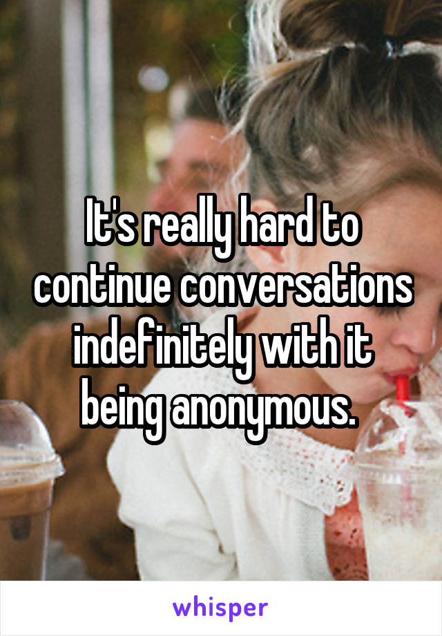 It's really hard to continue conversations indefinitely with it being anonymous. 