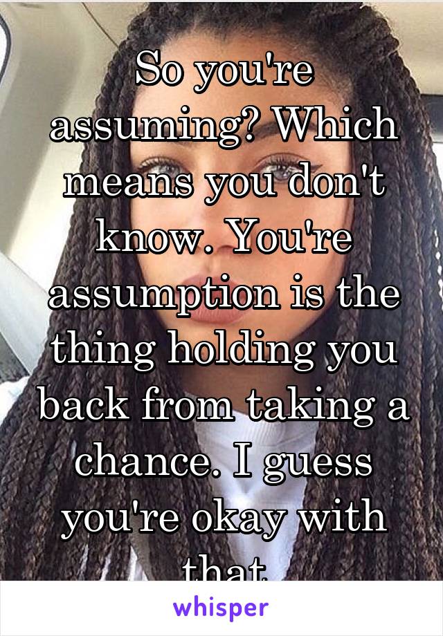 So you're assuming? Which means you don't know. You're assumption is the thing holding you back from taking a chance. I guess you're okay with that