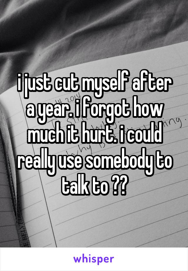 i just cut myself after a year. i forgot how much it hurt. i could really use somebody to talk to ??