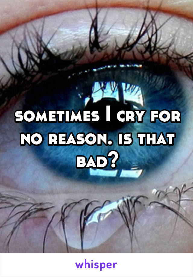 sometimes I cry for no reason. is that bad?