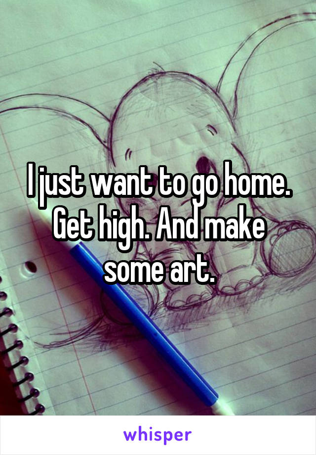 I just want to go home. Get high. And make some art.