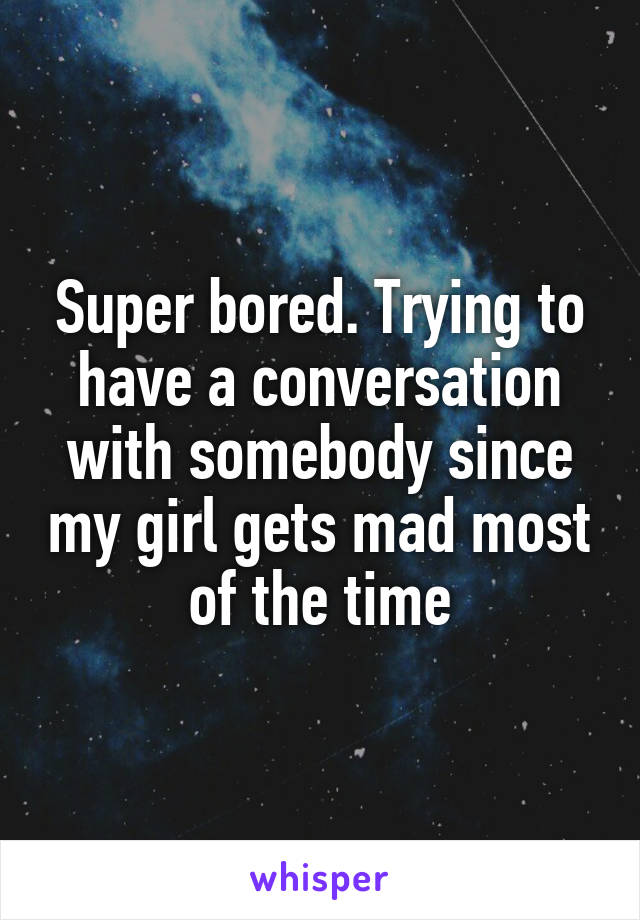 Super bored. Trying to have a conversation with somebody since my girl gets mad most of the time