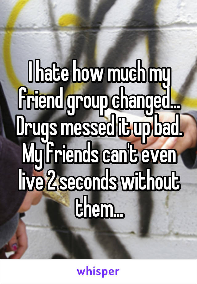 I hate how much my friend group changed... Drugs messed it up bad. My friends can't even live 2 seconds without them...