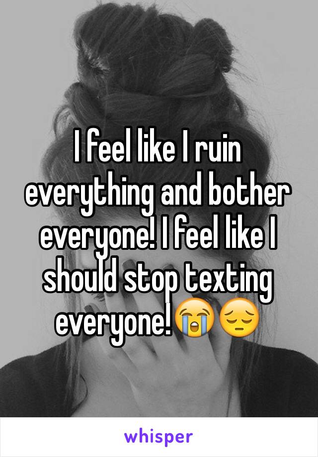 I feel like I ruin everything and bother everyone! I feel like I should stop texting everyone!😭😔