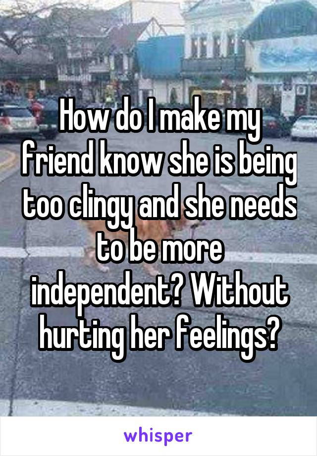 How do I make my friend know she is being too clingy and she needs to be more independent? Without hurting her feelings?