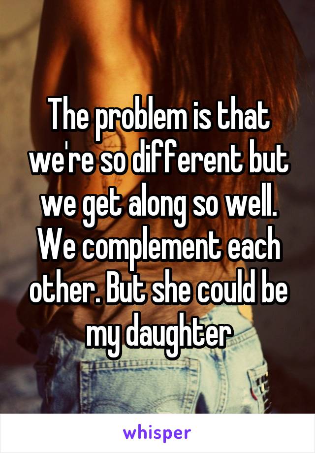 The problem is that we're so different but we get along so well. We complement each other. But she could be my daughter