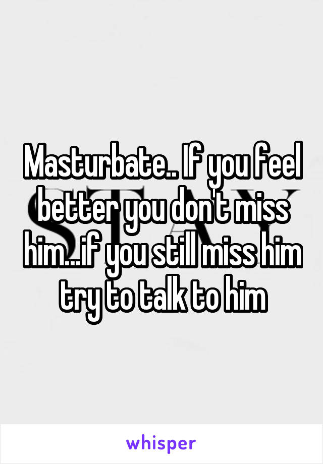 Masturbate.. If you feel better you don't miss him...if you still miss him try to talk to him