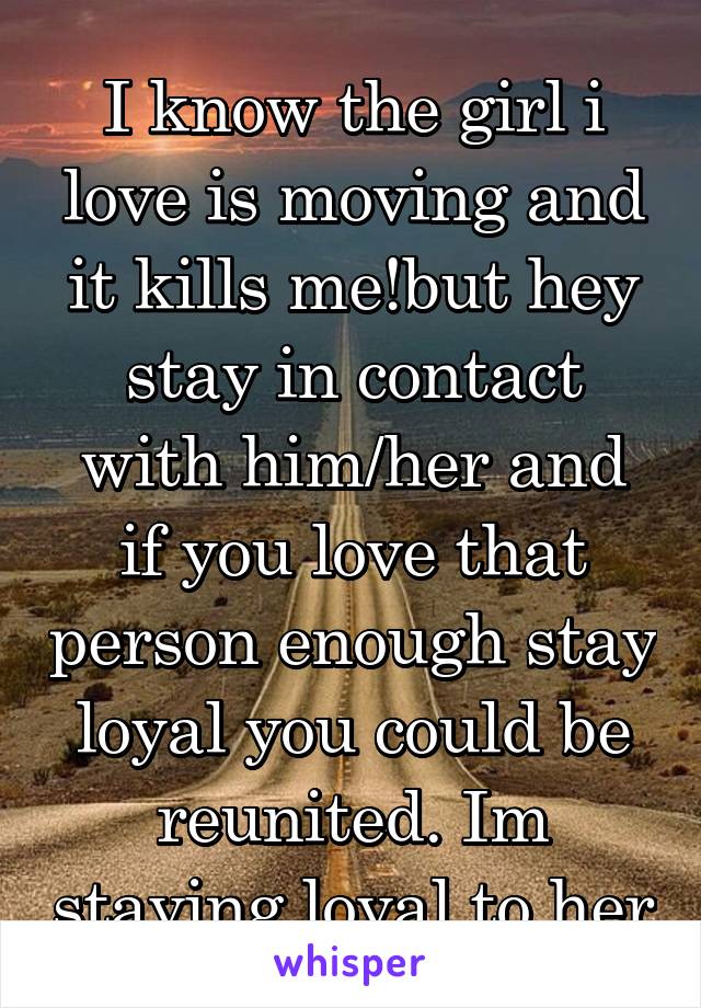 I know the girl i love is moving and it kills me!but hey stay in contact with him/her and if you love that person enough stay loyal you could be reunited. Im staying loyal to her