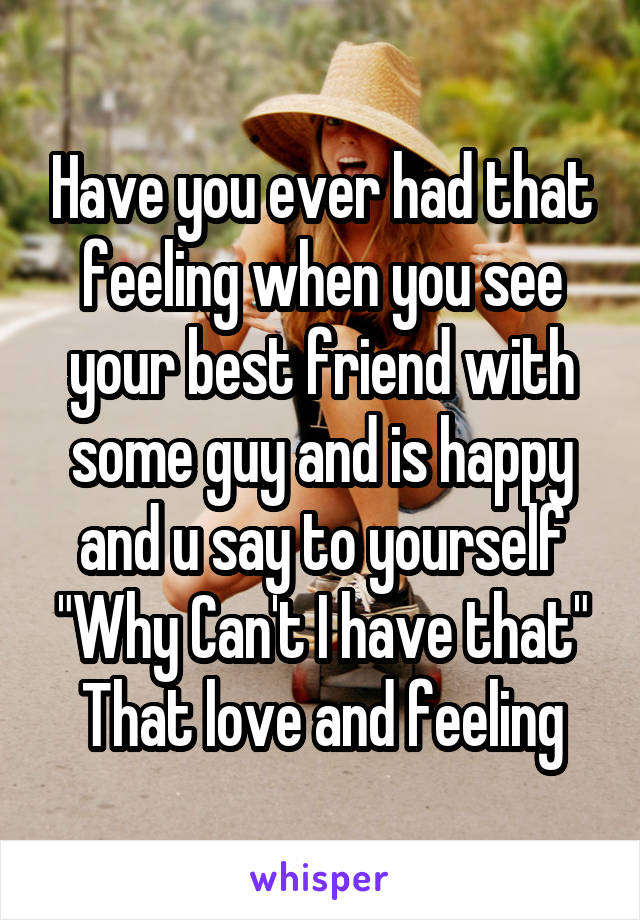 Have you ever had that feeling when you see your best friend with some guy and is happy and u say to yourself
"Why Can't I have that"
That love and feeling