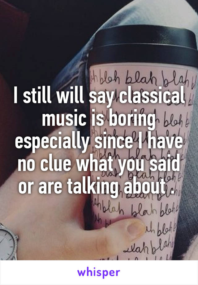 I still will say classical music is boring especially since I have no clue what you said or are talking about . 