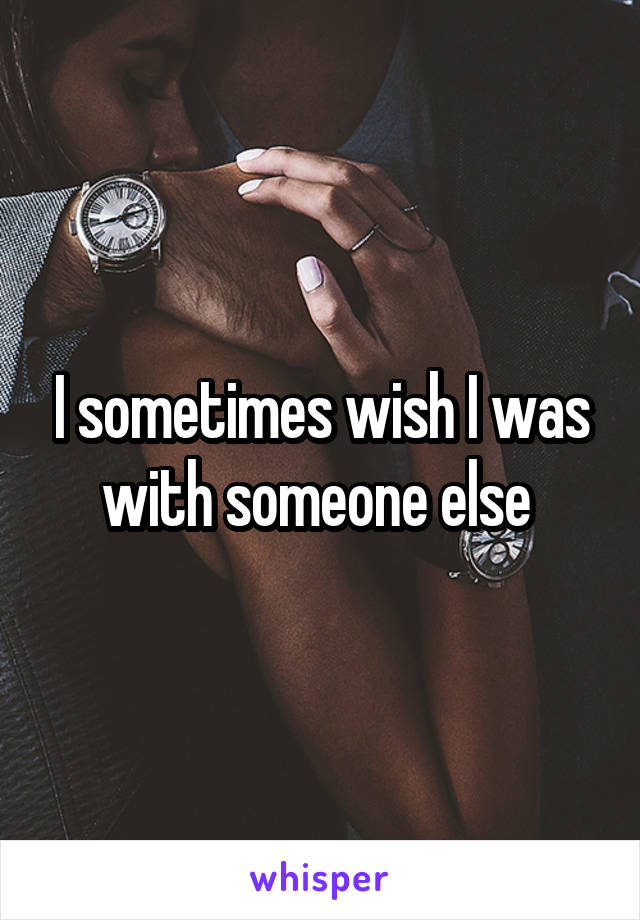 I sometimes wish I was with someone else 