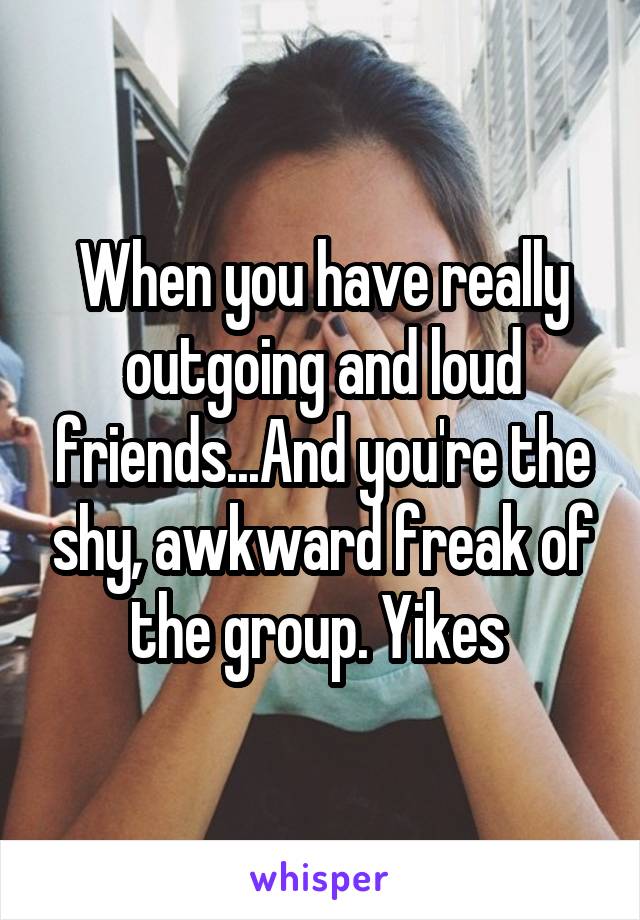 When you have really outgoing and loud friends...And you're the shy, awkward freak of the group. Yikes 