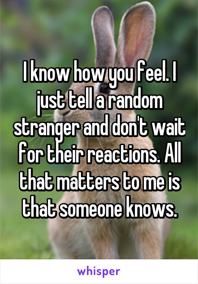 I know how you feel. I just tell a random stranger and don't wait for their reactions. All that matters to me is that someone knows.