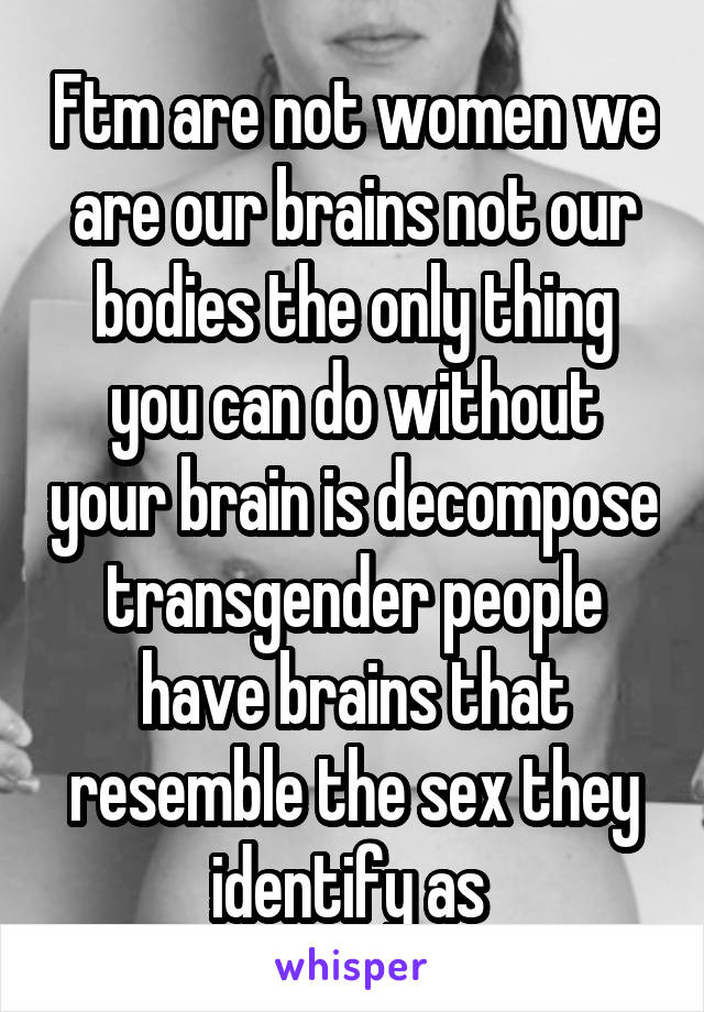 Ftm are not women we are our brains not our bodies the only thing you can do without your brain is decompose transgender people have brains that resemble the sex they identify as 