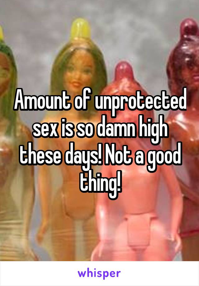 Amount of unprotected sex is so damn high these days! Not a good thing!