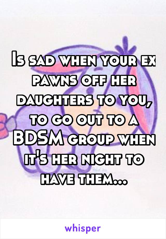 Is sad when your ex pawns off her daughters to you, to go out to a BDSM group when it's her night to have them...