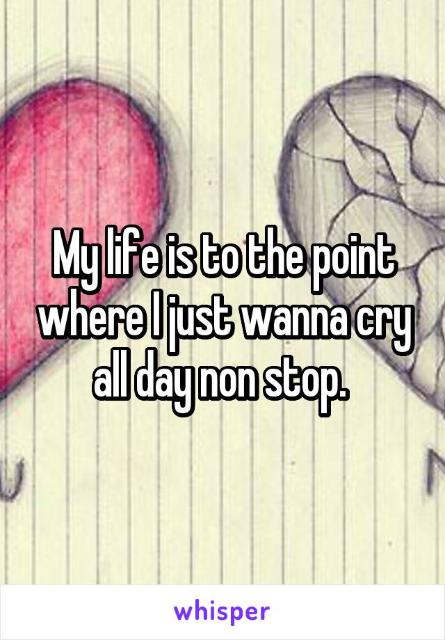 My life is to the point where I just wanna cry all day non stop. 