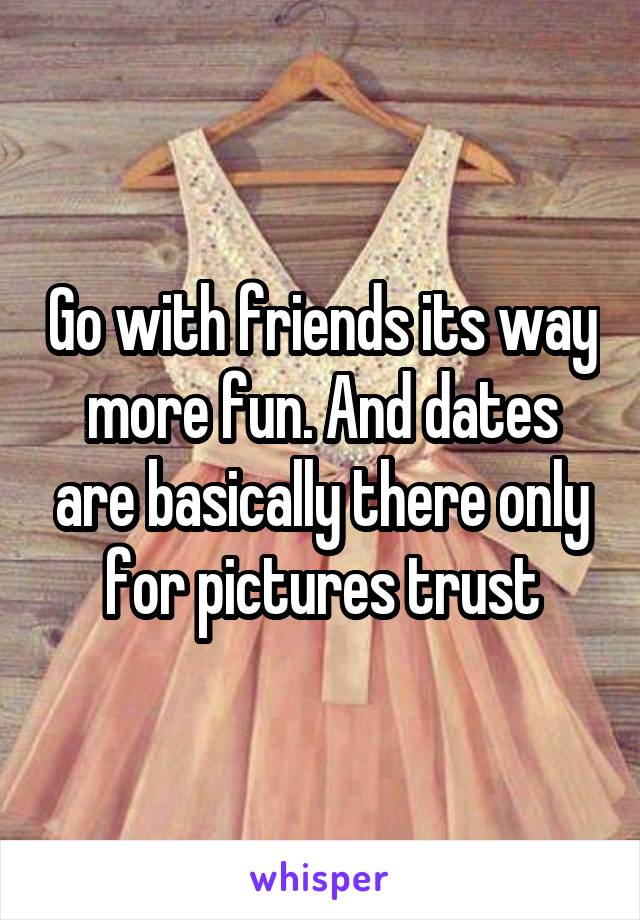 Go with friends its way more fun. And dates are basically there only for pictures trust