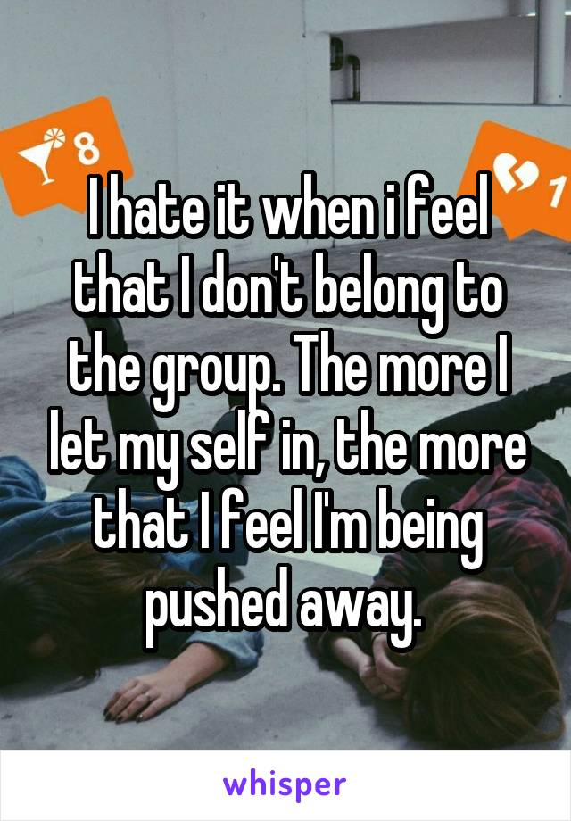 I hate it when i feel that I don't belong to the group. The more I let my self in, the more that I feel I'm being pushed away. 