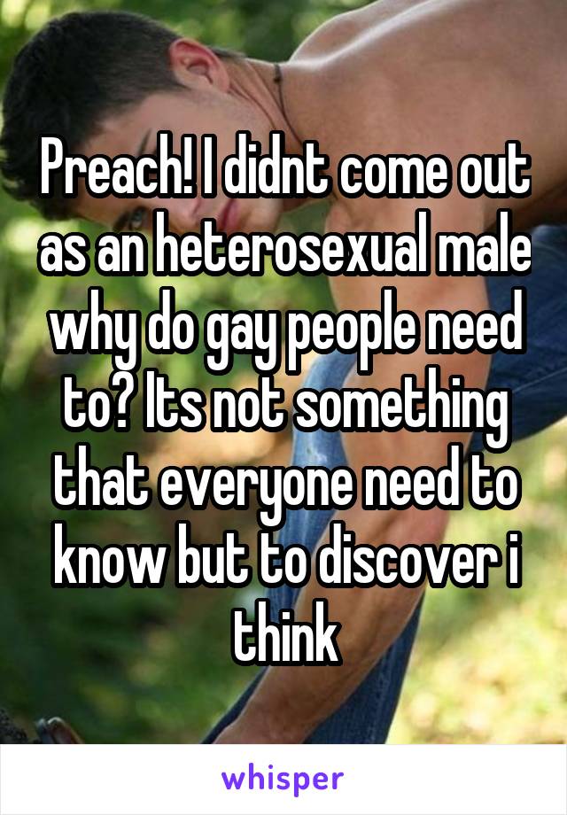 Preach! I didnt come out as an heterosexual male why do gay people need to? Its not something that everyone need to know but to discover i think