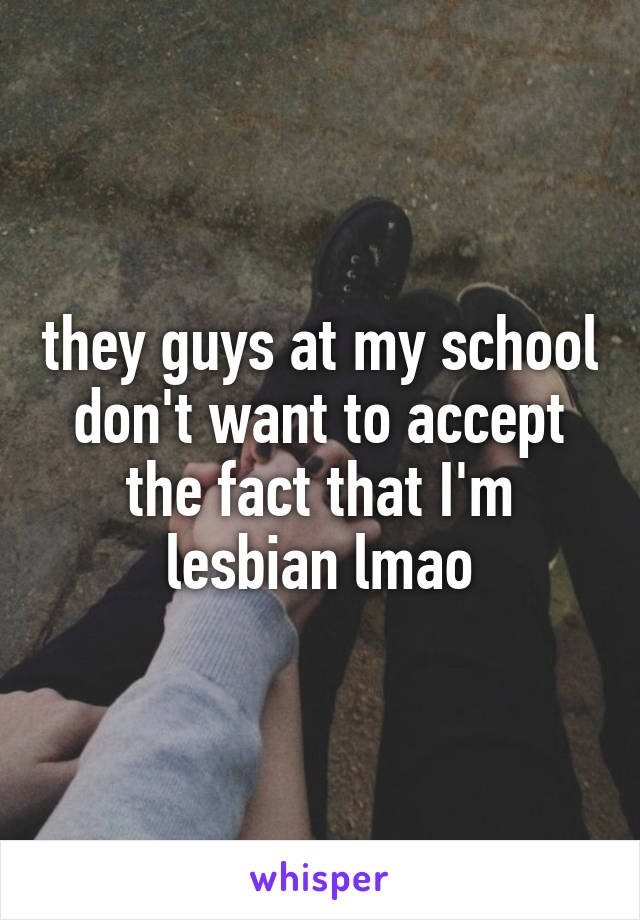 they guys at my school don't want to accept the fact that I'm lesbian lmao