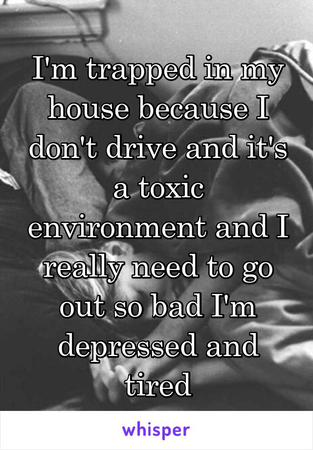 I'm trapped in my house because I don't drive and it's a toxic environment and I really need to go out so bad I'm depressed and tired