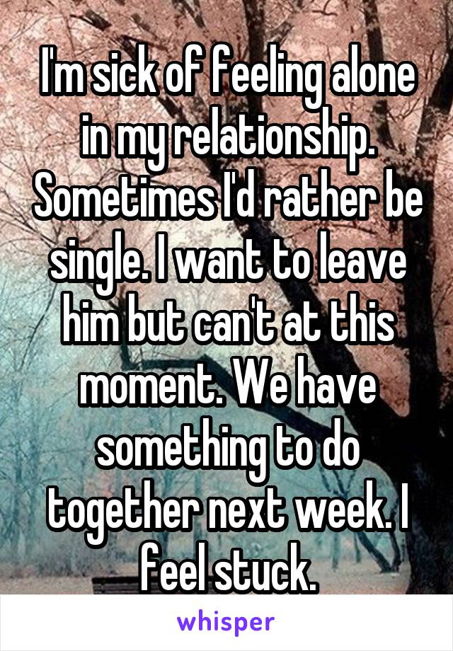 I'm sick of feeling alone in my relationship. Sometimes I'd rather be single. I want to leave him but can't at this moment. We have something to do together next week. I feel stuck.