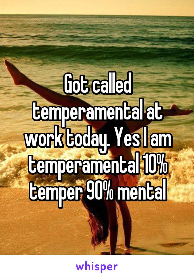 Got called temperamental at work today. Yes I am temperamental 10% temper 90% mental