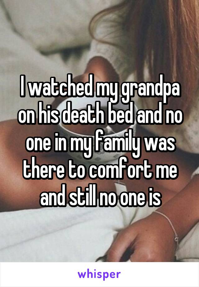 I watched my grandpa on his death bed and no one in my family was there to comfort me and still no one is