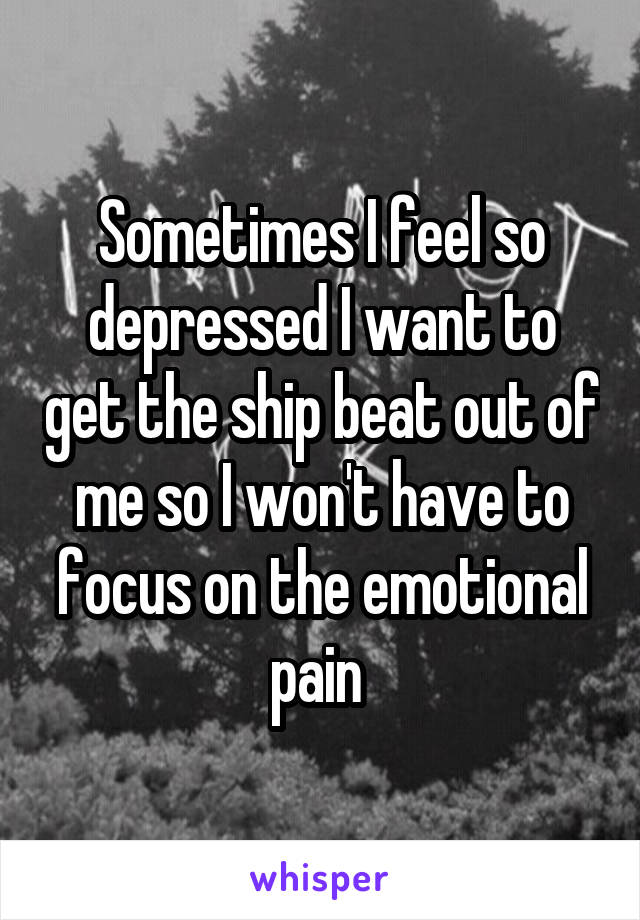 Sometimes I feel so depressed I want to get the ship beat out of me so I won't have to focus on the emotional pain 