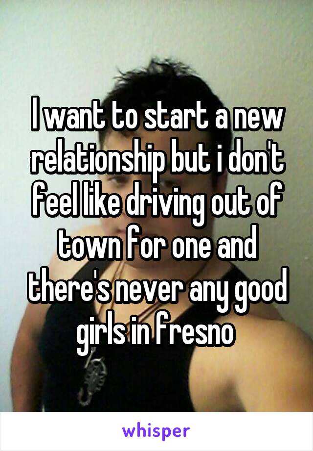 I want to start a new relationship but i don't feel like driving out of town for one and there's never any good girls in fresno 