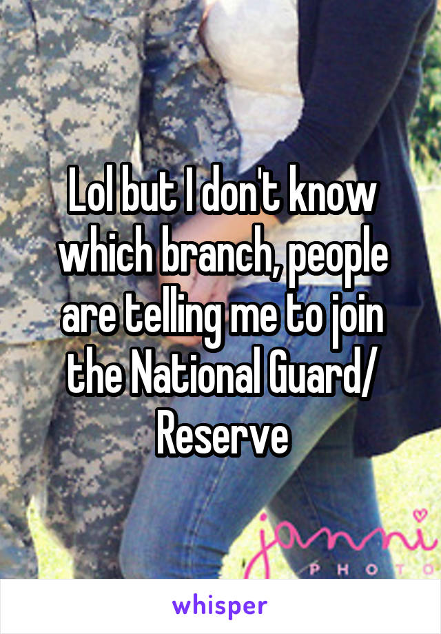 Lol but I don't know which branch, people are telling me to join the National Guard/ Reserve