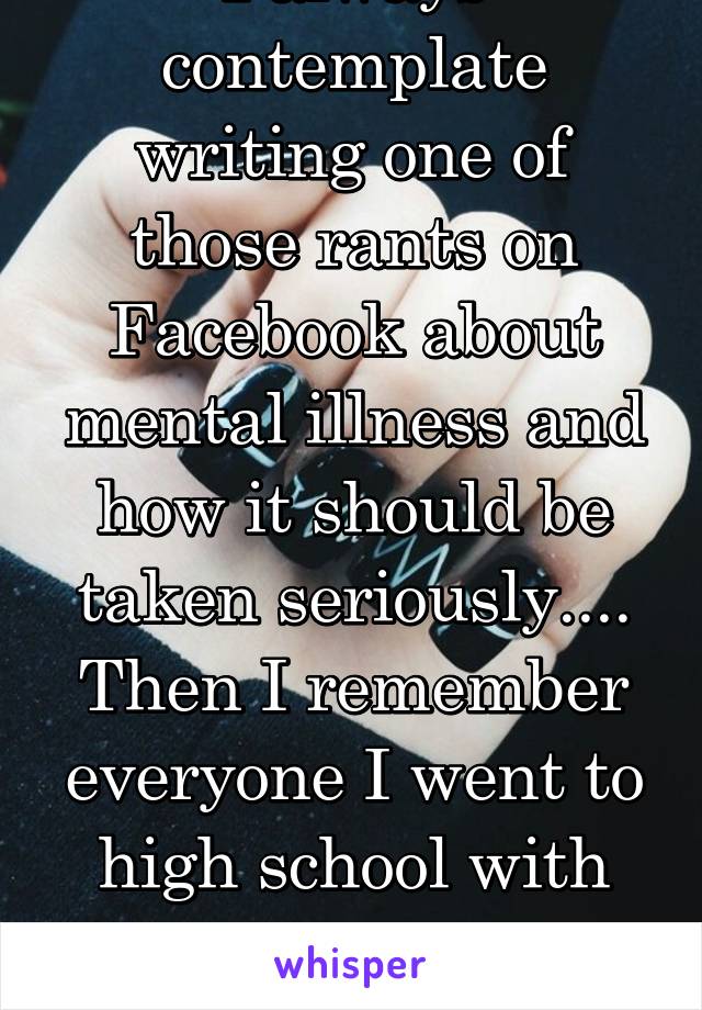 I always contemplate writing one of those rants on Facebook about mental illness and how it should be taken seriously.... Then I remember everyone I went to high school with thinks I'm nuts anyway.