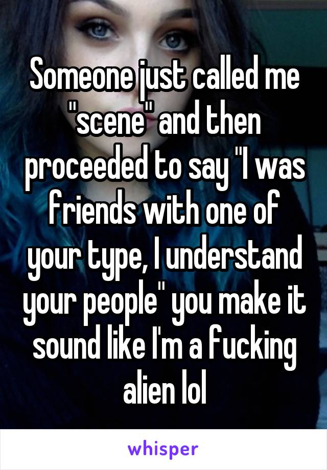 Someone just called me "scene" and then proceeded to say "I was friends with one of your type, I understand your people" you make it sound like I'm a fucking alien lol