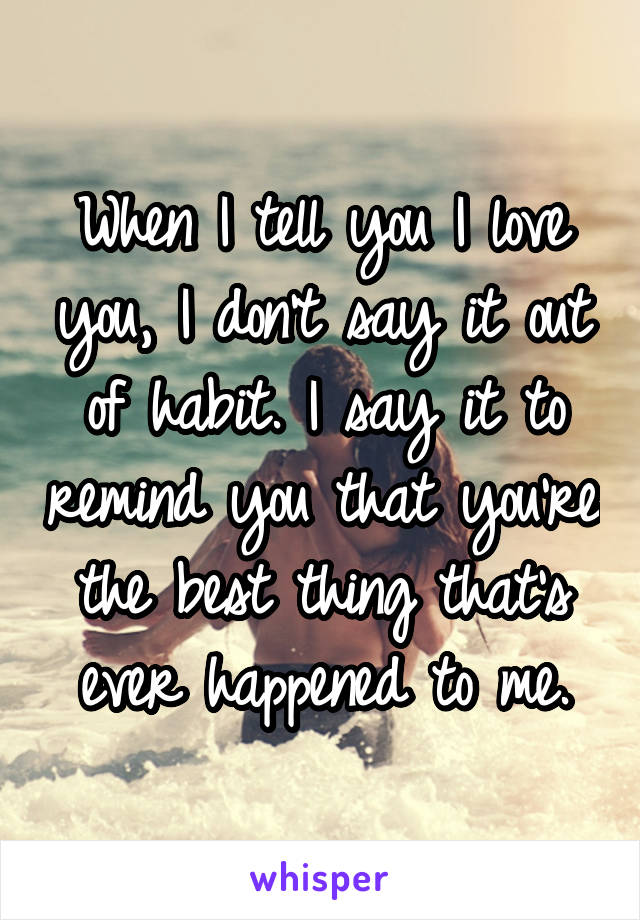 When I tell you I love you, I don't say it out of habit. I say it to remind you that you're the best thing that's ever happened to me.