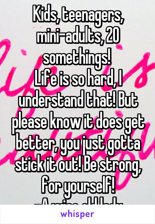 Kids, teenagers, mini-adults, 20 somethings! 
Life is so hard, I understand that! But please know it does get better, you just gotta stick it out! Be strong, for yourself!
-A wise old lady