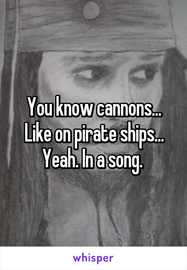 You know cannons... Like on pirate ships... Yeah. In a song. 