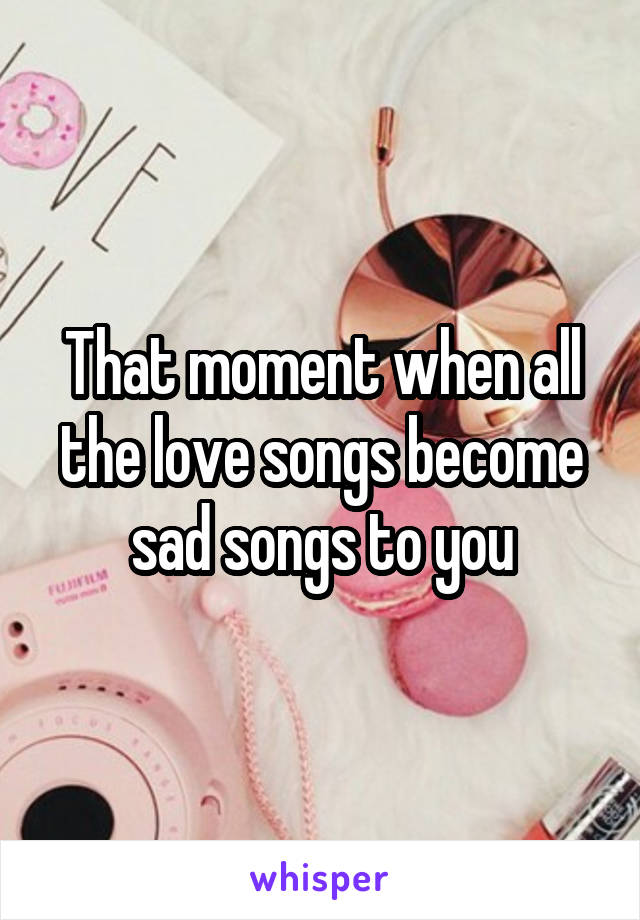 That moment when all the love songs become sad songs to you