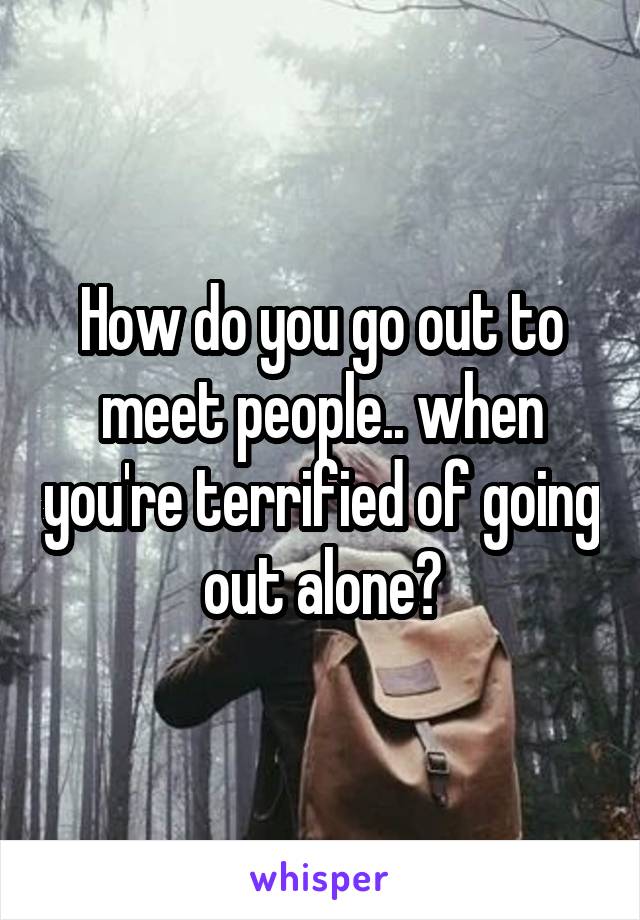 How do you go out to meet people.. when you're terrified of going out alone?