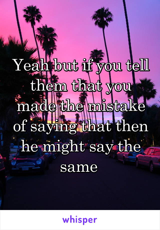 Yeah but if you tell them that you made the mistake of saying that then he might say the same 