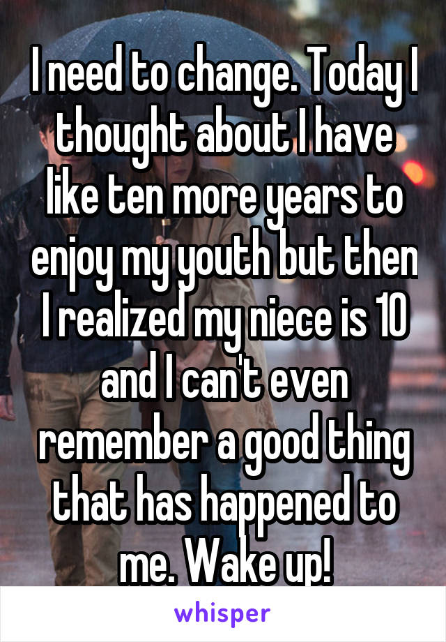 I need to change. Today I thought about I have like ten more years to enjoy my youth but then I realized my niece is 10 and I can't even remember a good thing that has happened to me. Wake up!