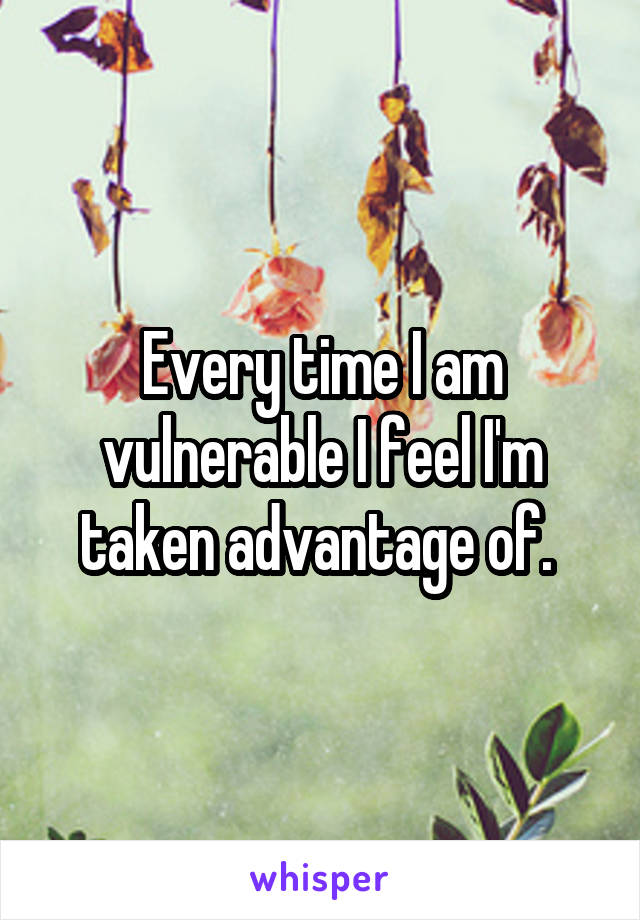 Every time I am vulnerable I feel I'm taken advantage of. 