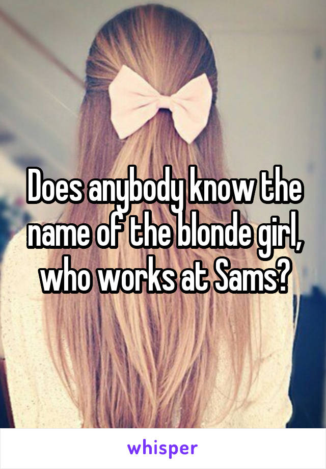 Does anybody know the name of the blonde girl, who works at Sams?